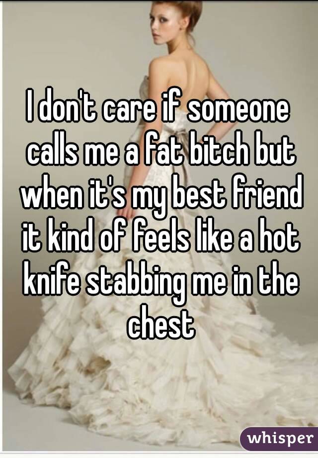 I don't care if someone calls me a fat bitch but when it's my best friend it kind of feels like a hot knife stabbing me in the chest