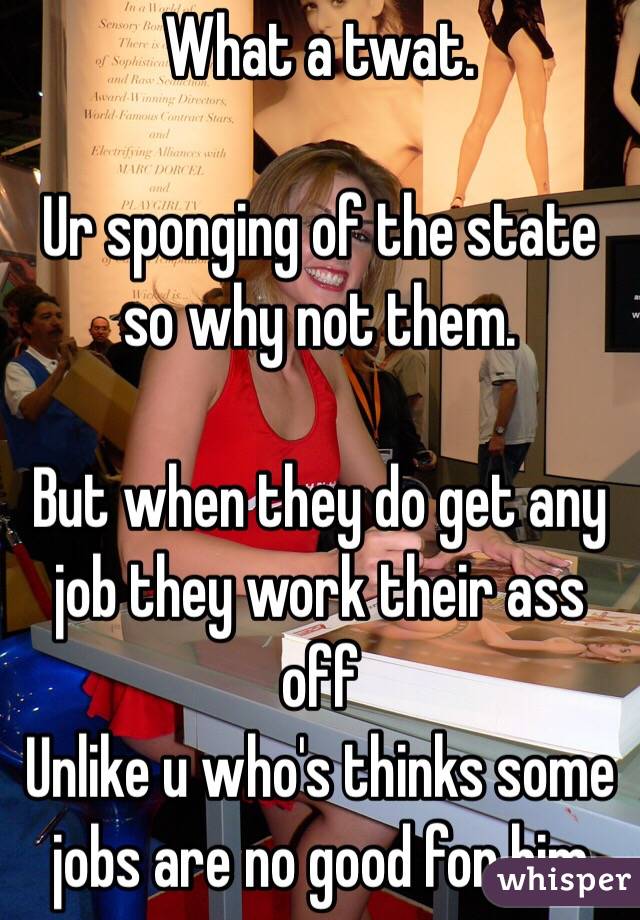 What a twat. 

Ur sponging of the state so why not them. 

But when they do get any job they work their ass off
Unlike u who's thinks some jobs are no good for him