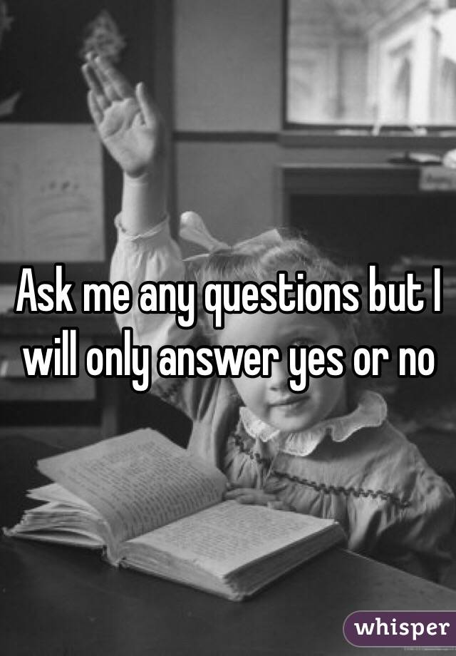Ask me any questions but I will only answer yes or no