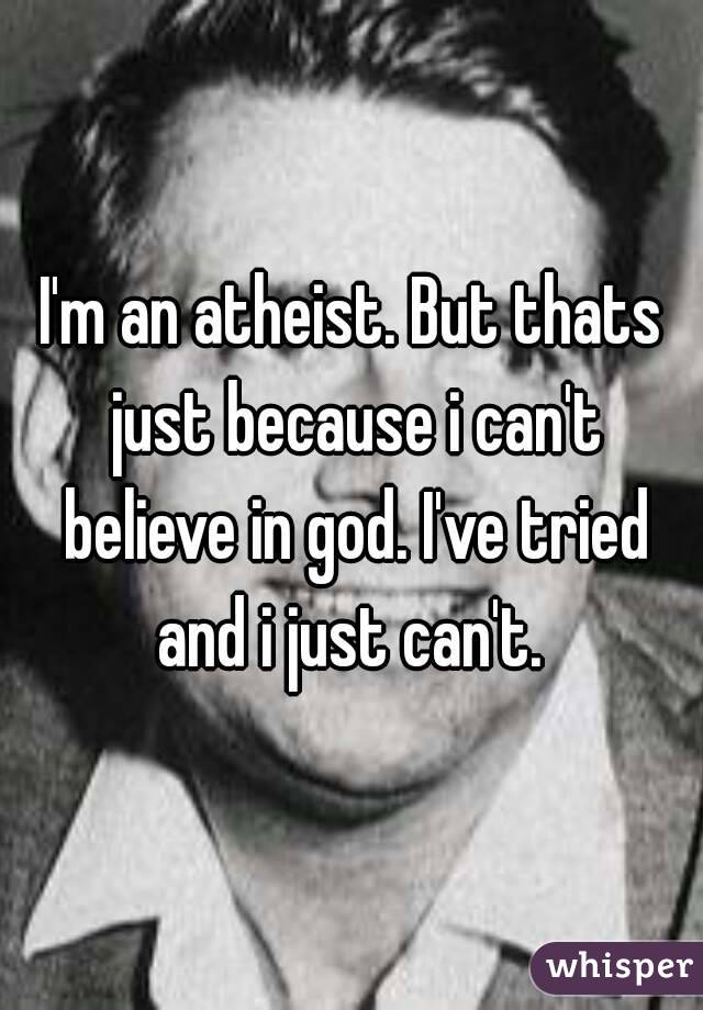I'm an atheist. But thats just because i can't believe in god. I've tried and i just can't. 