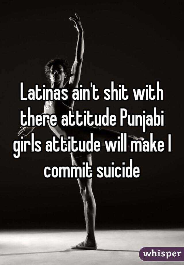 Latinas ain't shit with there attitude Punjabi girls attitude will make I commit suicide 