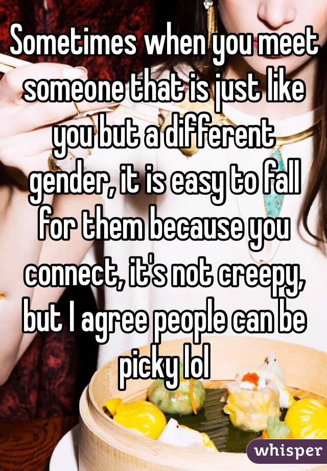 Sometimes when you meet someone that is just like you but a different gender, it is easy to fall for them because you connect, it's not creepy,  but I agree people can be picky lol 