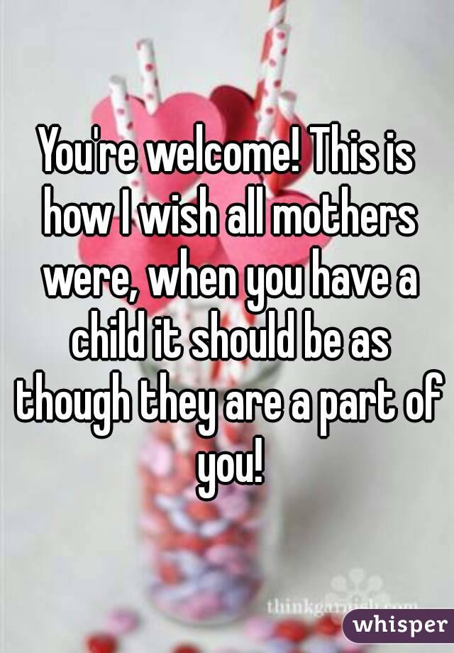 You're welcome! This is how I wish all mothers were, when you have a child it should be as though they are a part of you!