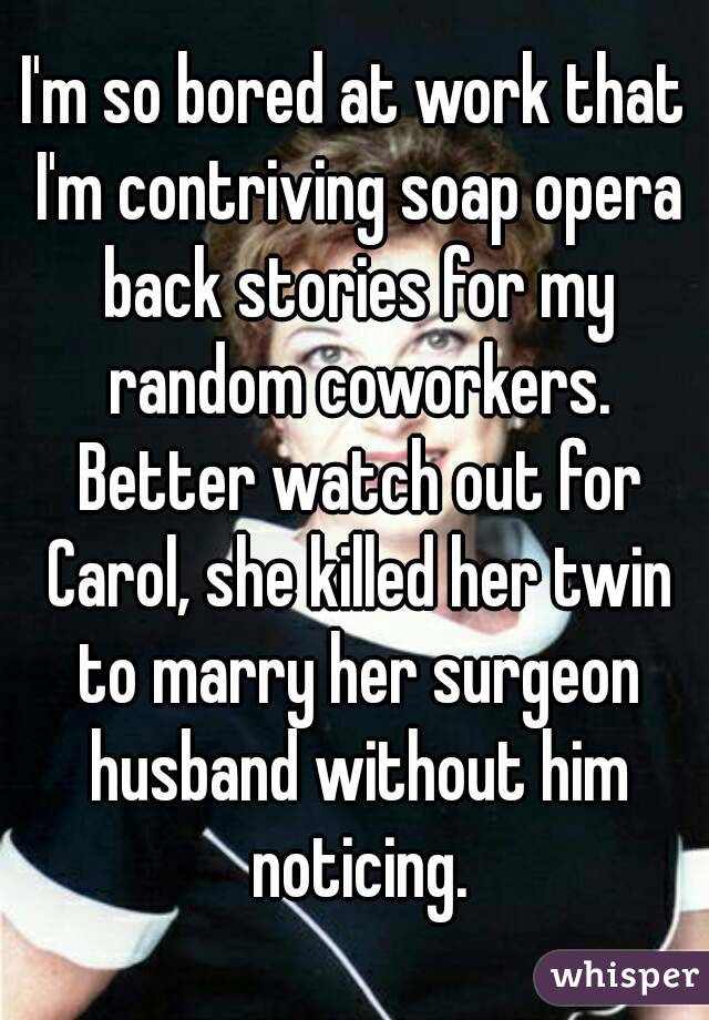 I'm so bored at work that I'm contriving soap opera back stories for my random coworkers. Better watch out for Carol, she killed her twin to marry her surgeon husband without him noticing.