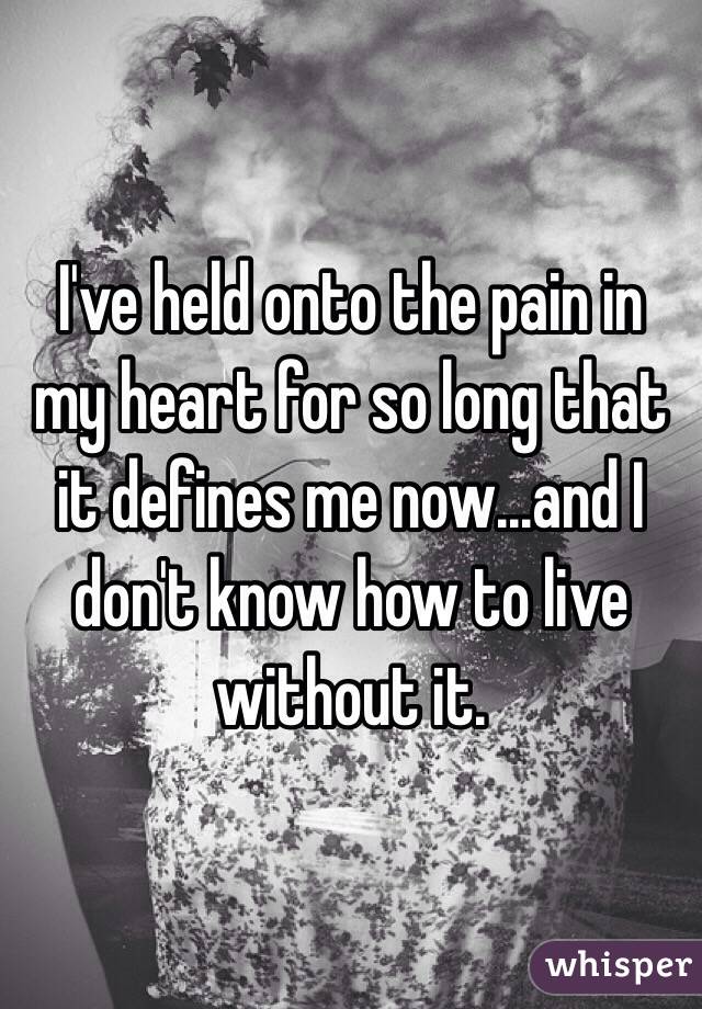 I've held onto the pain in my heart for so long that it defines me now...and I don't know how to live without it.