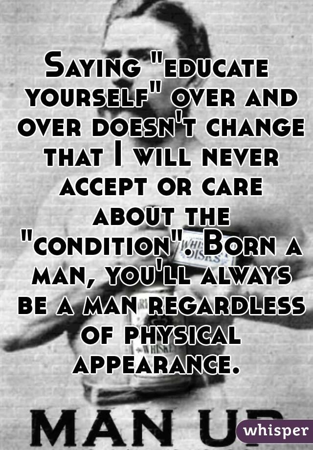 Saying "educate yourself" over and over doesn't change that I will never accept or care about the "condition". Born a man, you'll always be a man regardless of physical appearance. 