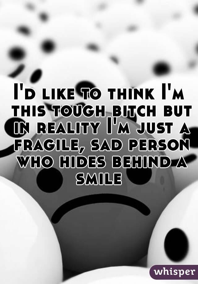 I'd like to think I'm this tough bitch but in reality I'm just a fragile, sad person who hides behind a smile 