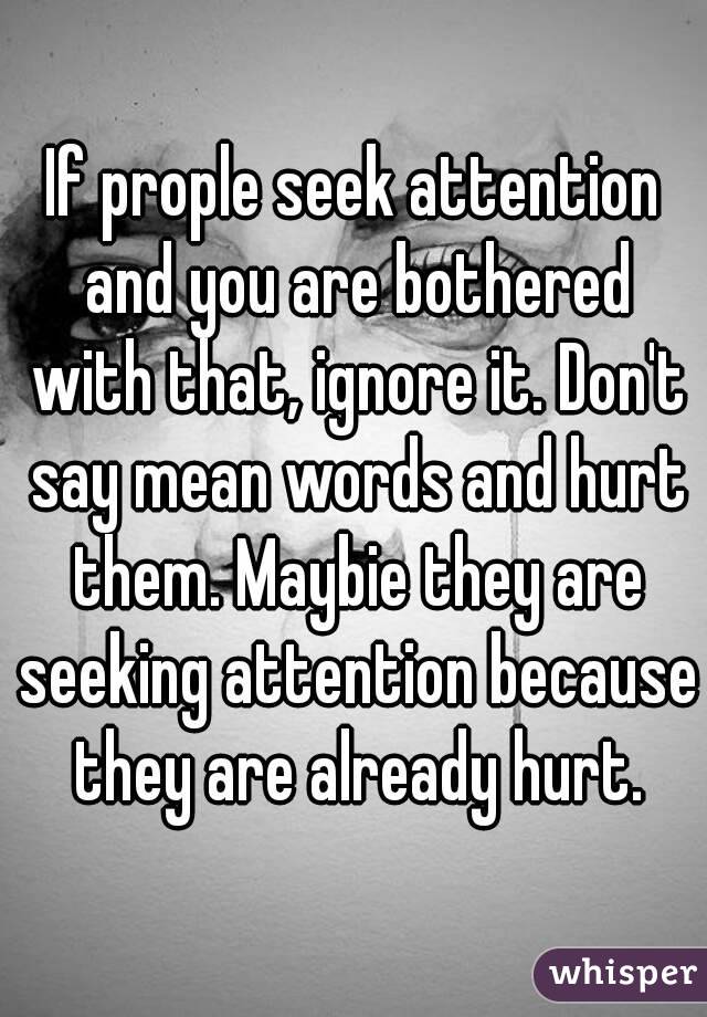 If prople seek attention and you are bothered with that, ignore it. Don't say mean words and hurt them. Maybie they are seeking attention because they are already hurt.