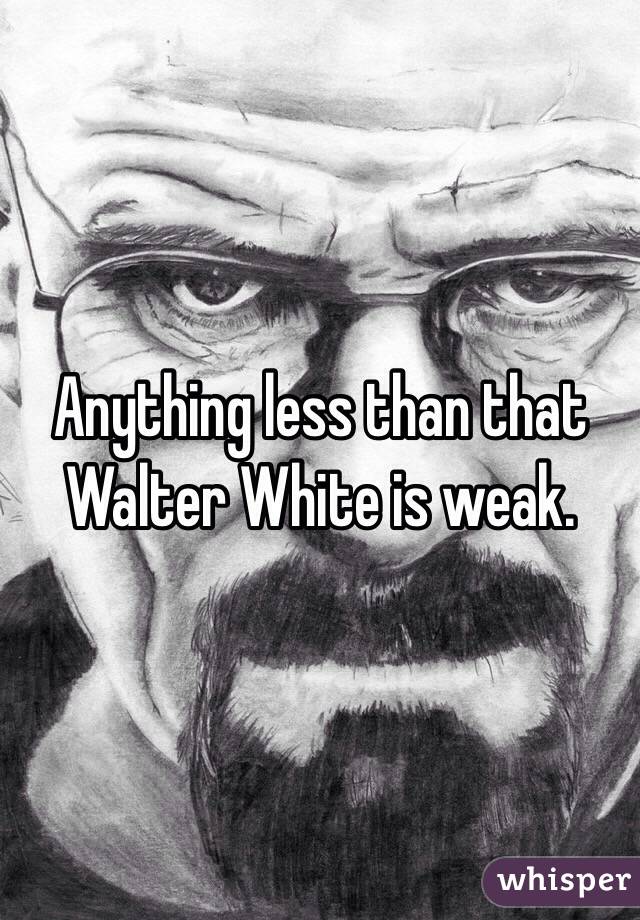 Anything less than that Walter White is weak. 