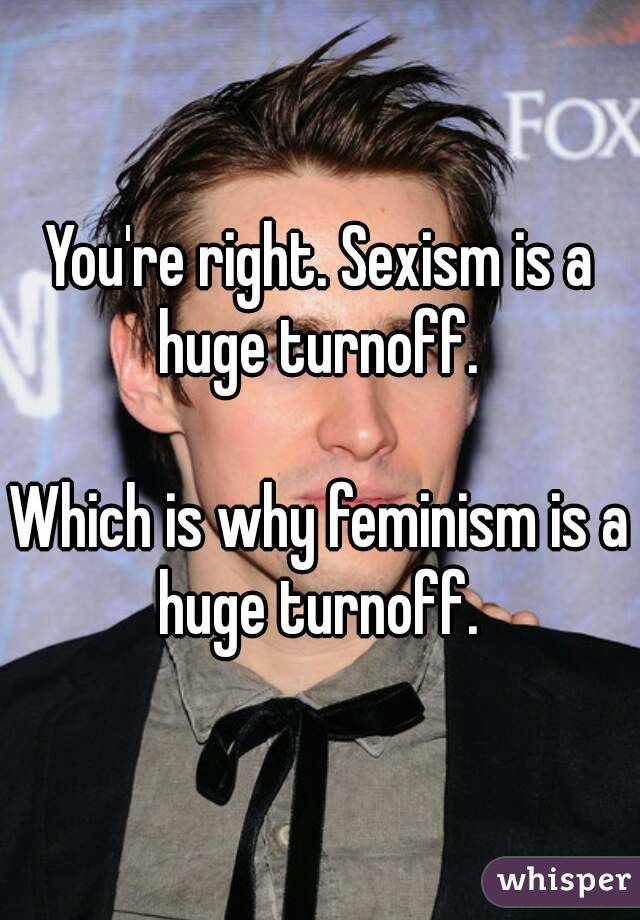 You're right. Sexism is a huge turnoff. 

Which is why feminism is a huge turnoff. 

