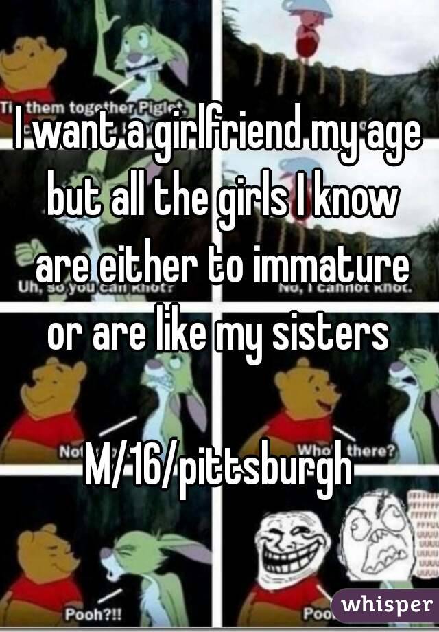 I want a girlfriend my age but all the girls I know are either to immature or are like my sisters 

M/16/pittsburgh