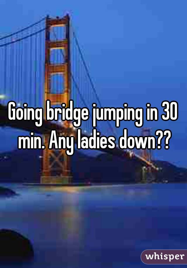 Going bridge jumping in 30 min. Any ladies down??