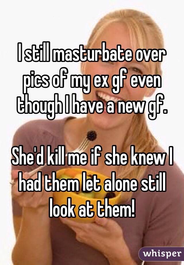 I still masturbate over pics of my ex gf even though I have a new gf.

She'd kill me if she knew I had them let alone still look at them!
