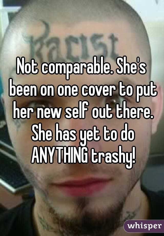 Not comparable. She's been on one cover to put her new self out there. She has yet to do ANYTHING trashy!