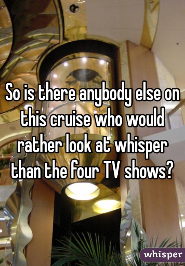 So is there anybody else on this cruise who would rather look at whisper than the four TV shows?