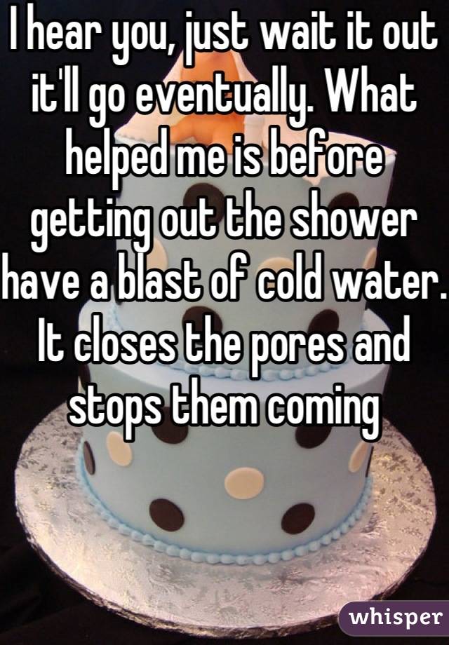 I hear you, just wait it out it'll go eventually. What helped me is before getting out the shower have a blast of cold water. It closes the pores and stops them coming