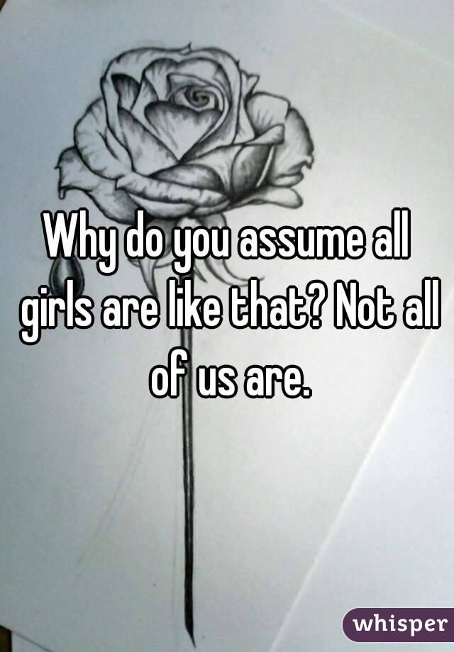 Why do you assume all girls are like that? Not all of us are.