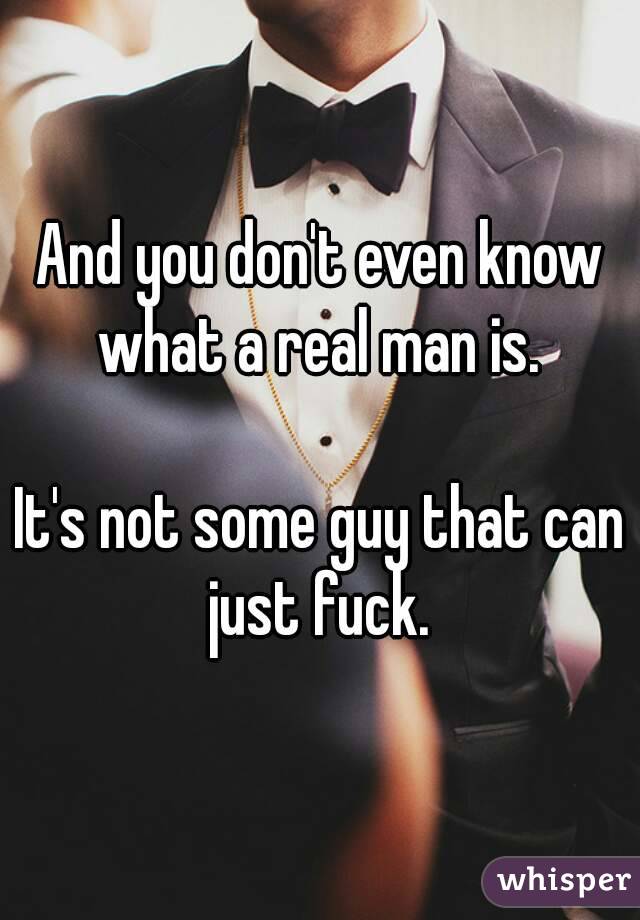 And you don't even know what a real man is. 

It's not some guy that can just fuck. 