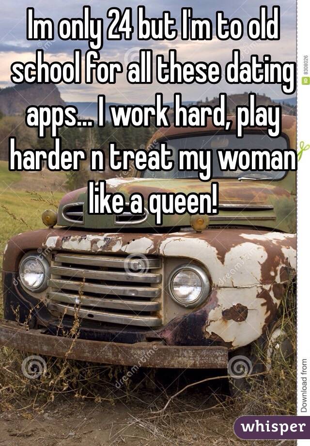 Im only 24 but I'm to old school for all these dating apps... I work hard, play harder n treat my woman like a queen!