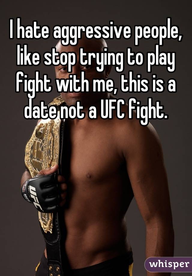 I hate aggressive people, like stop trying to play fight with me, this is a date not a UFC fight.