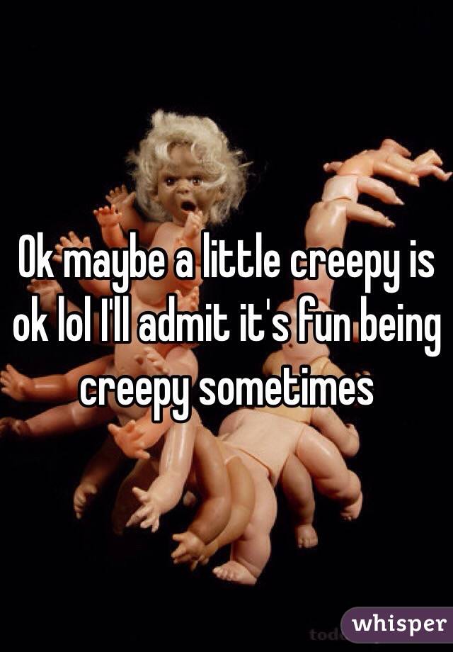 Ok maybe a little creepy is ok lol I'll admit it's fun being creepy sometimes 