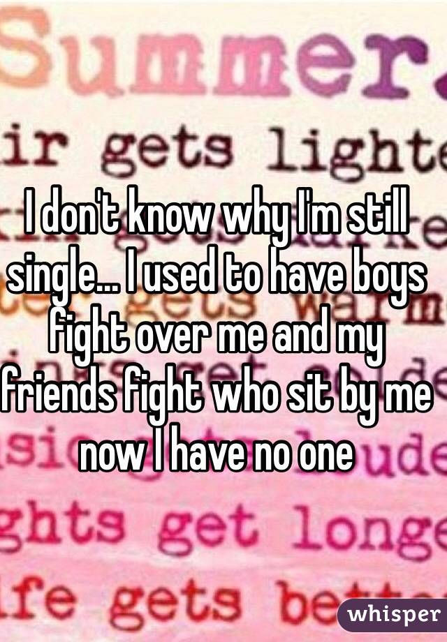 I don't know why I'm still single... I used to have boys fight over me and my friends fight who sit by me now I have no one 