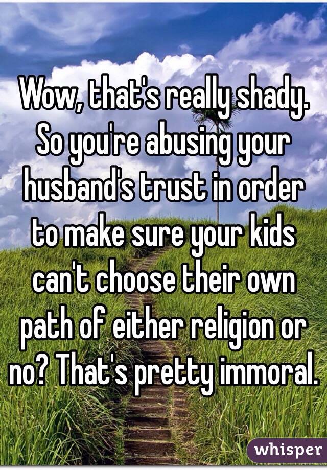 Wow, that's really shady. So you're abusing your husband's trust in order to make sure your kids can't choose their own path of either religion or no? That's pretty immoral.