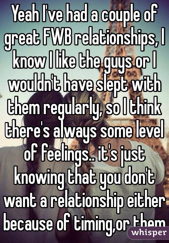 Yeah I've had a couple of great FWB relationships, I know I like the guys or I wouldn't have slept with them regularly, so I think there's always some level of feelings.. it's just knowing that you don't want a relationship either because of timing,or them