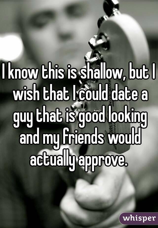 I know this is shallow, but I wish that I could date a guy that is good looking and my friends would actually approve. 