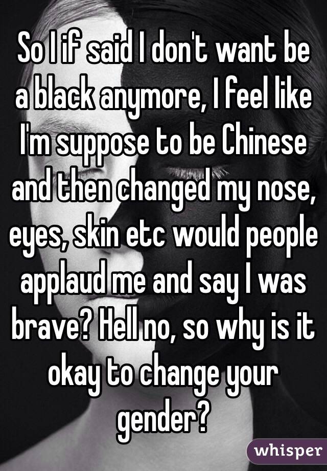 So I if said I don't want be a black anymore, I feel like I'm suppose to be Chinese and then changed my nose, eyes, skin etc would people applaud me and say I was brave? Hell no, so why is it okay to change your gender?