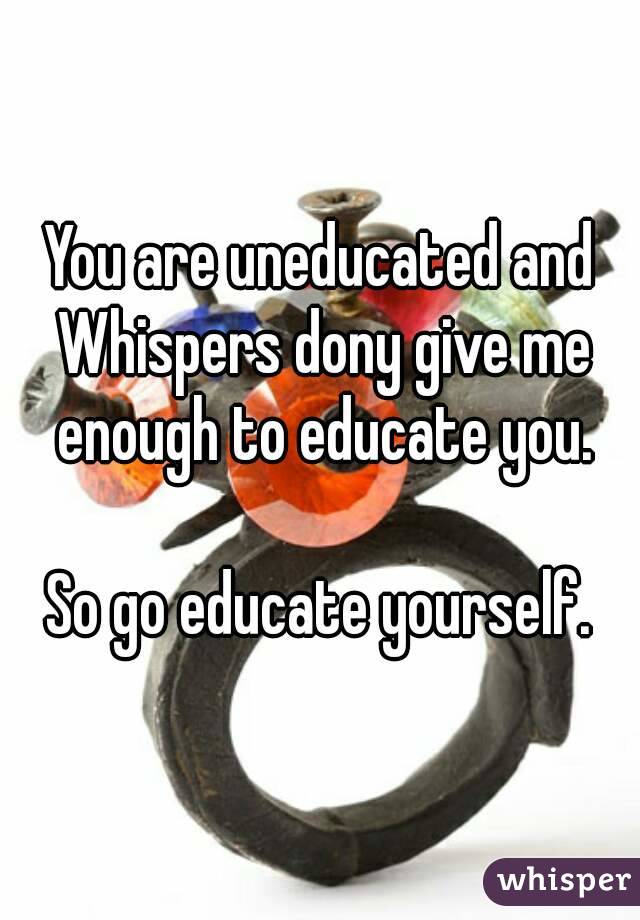 You are uneducated and Whispers dony give me enough to educate you.

So go educate yourself.
