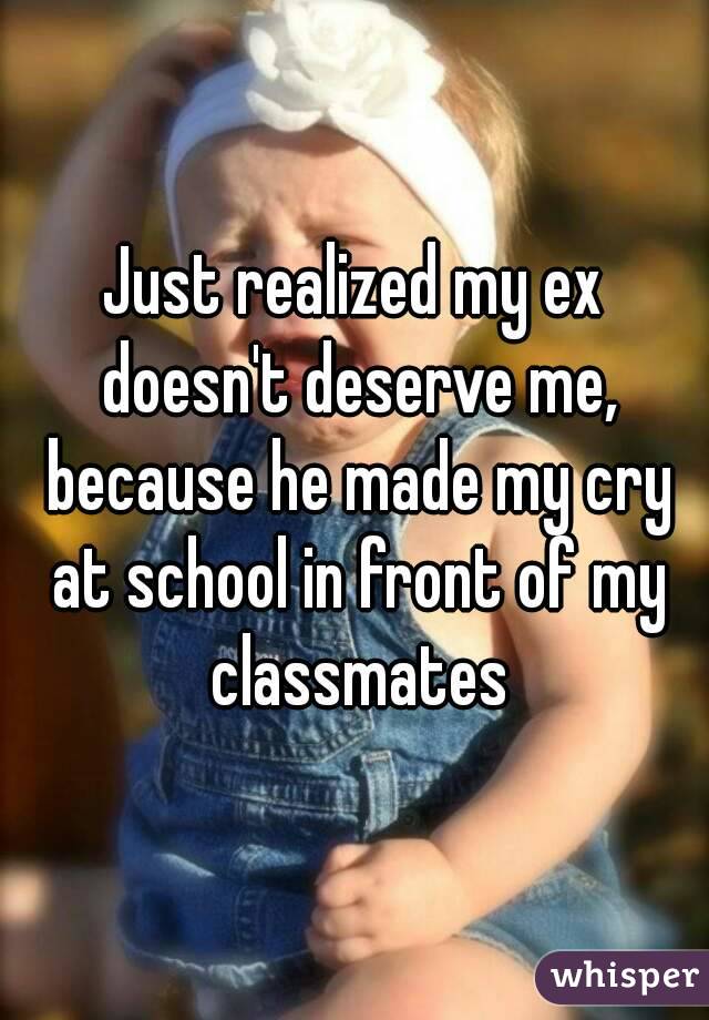 Just realized my ex doesn't deserve me, because he made my cry at school in front of my classmates