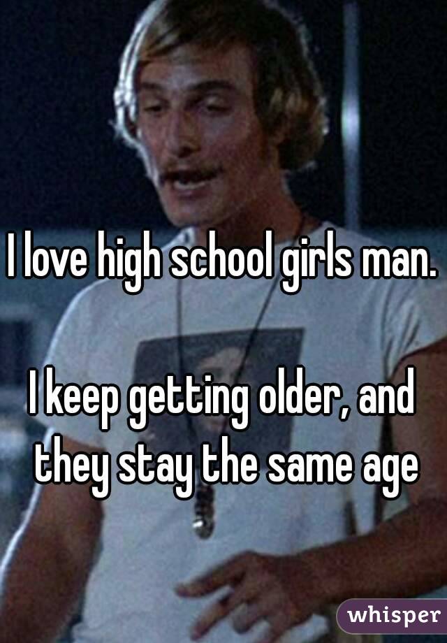 I love high school girls man.

I keep getting older, and they stay the same age