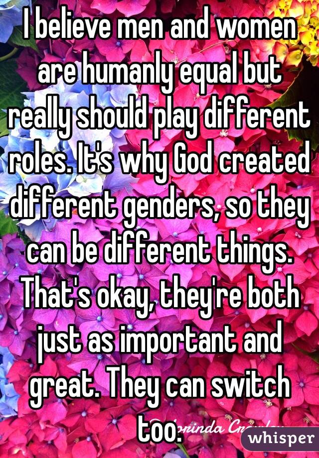 I believe men and women are humanly equal but really should play different roles. It's why God created different genders, so they can be different things. That's okay, they're both just as important and great. They can switch too.