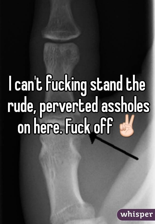 I can't fucking stand the rude, perverted assholes on here. Fuck off✌