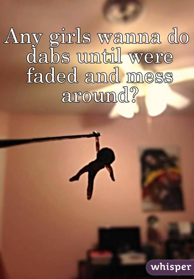 Any girls wanna do dabs until were faded and mess around?