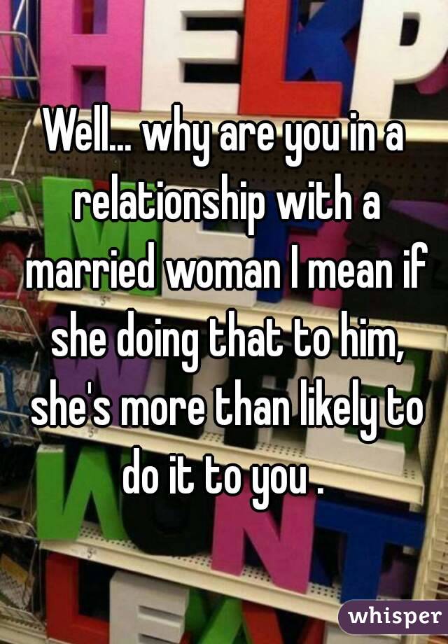 Well... why are you in a relationship with a married woman I mean if she doing that to him, she's more than likely to do it to you . 