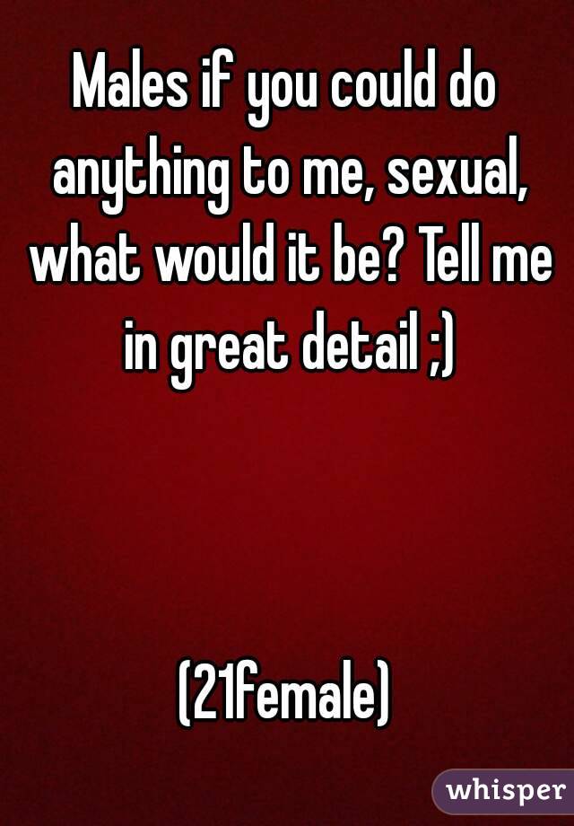 Males if you could do anything to me, sexual, what would it be? Tell me in great detail ;)



(21female)