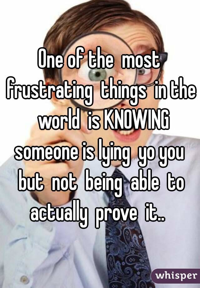  One of the  most  frustrating  things  in the  world  is KNOWING someone is lying  yo you  but  not  being  able  to actually  prove  it..  