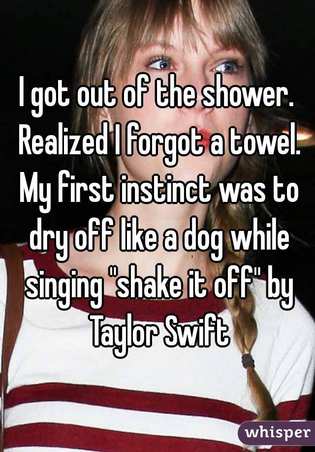 I got out of the shower. Realized I forgot a towel. My first instinct was to dry off like a dog while singing "shake it off" by Taylor Swift