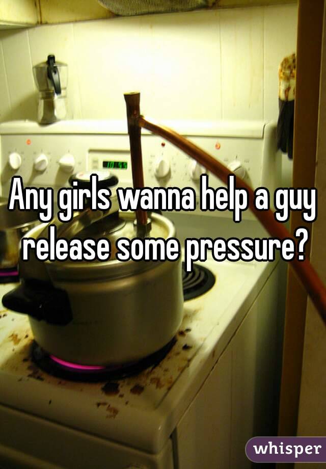 Any girls wanna help a guy release some pressure?