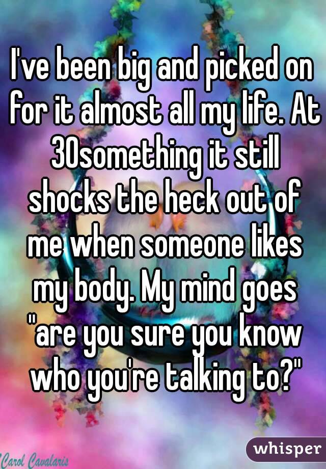 I've been big and picked on for it almost all my life. At 30something it still shocks the heck out of me when someone likes my body. My mind goes "are you sure you know who you're talking to?"