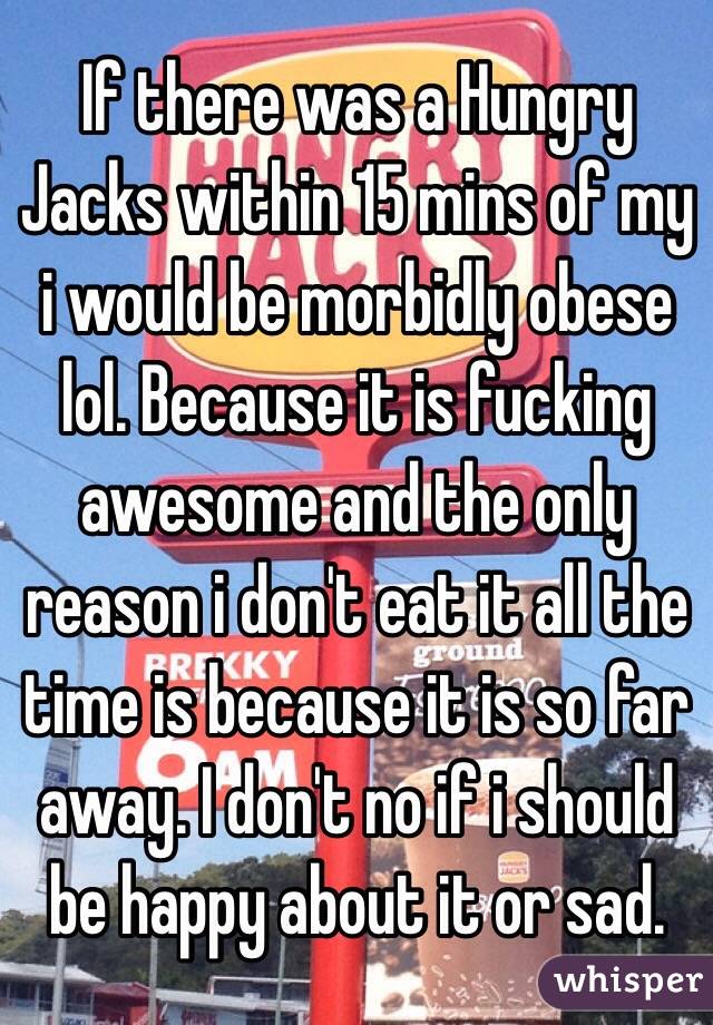 If there was a Hungry Jacks within 15 mins of my i would be morbidly obese lol. Because it is fucking awesome and the only reason i don't eat it all the time is because it is so far away. I don't no if i should be happy about it or sad. 