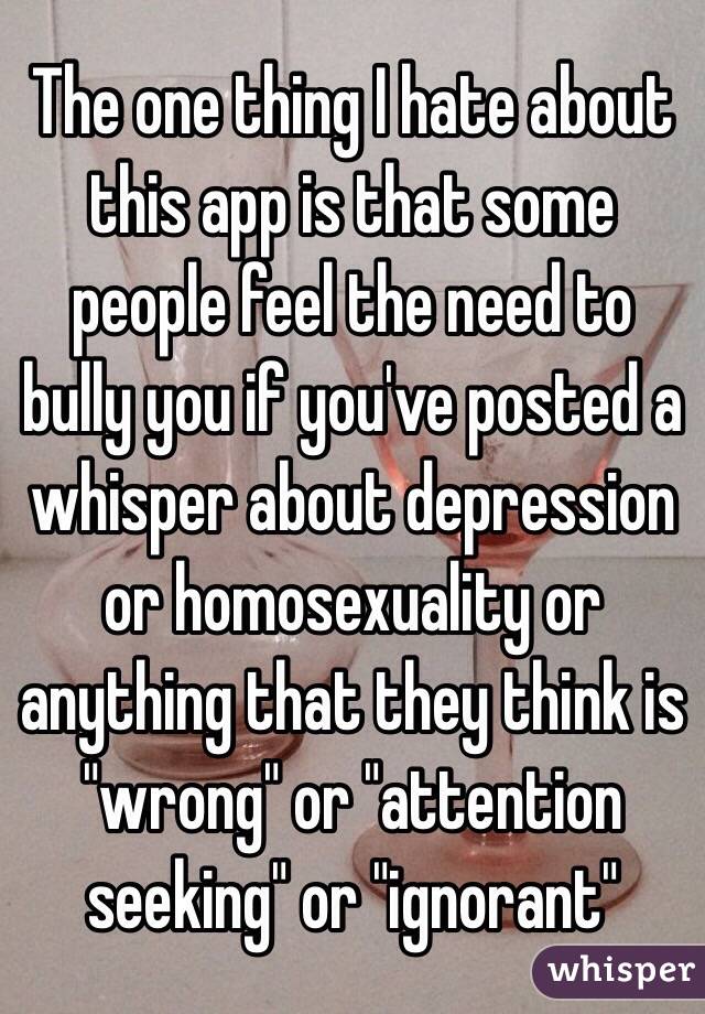 The one thing I hate about this app is that some people feel the need to bully you if you've posted a whisper about depression or homosexuality or anything that they think is "wrong" or "attention seeking" or "ignorant" 