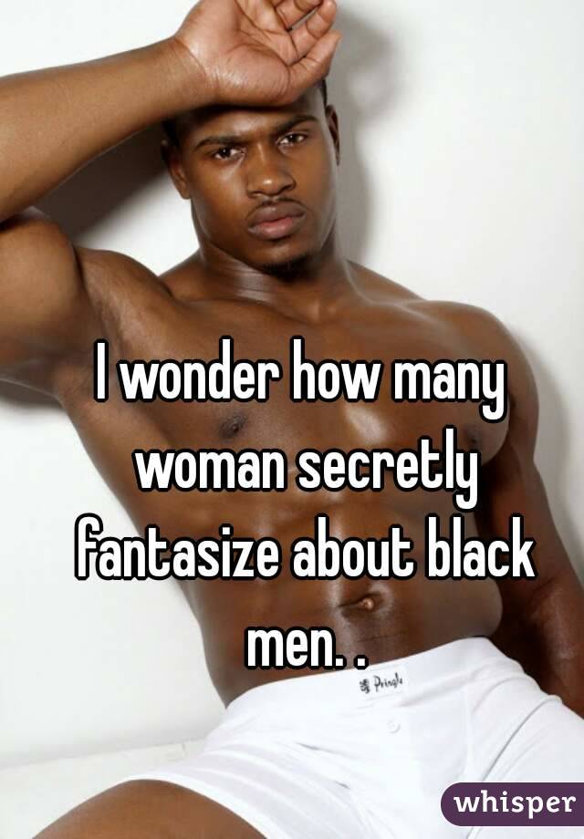 I wonder how many woman secretly fantasize about black men. .