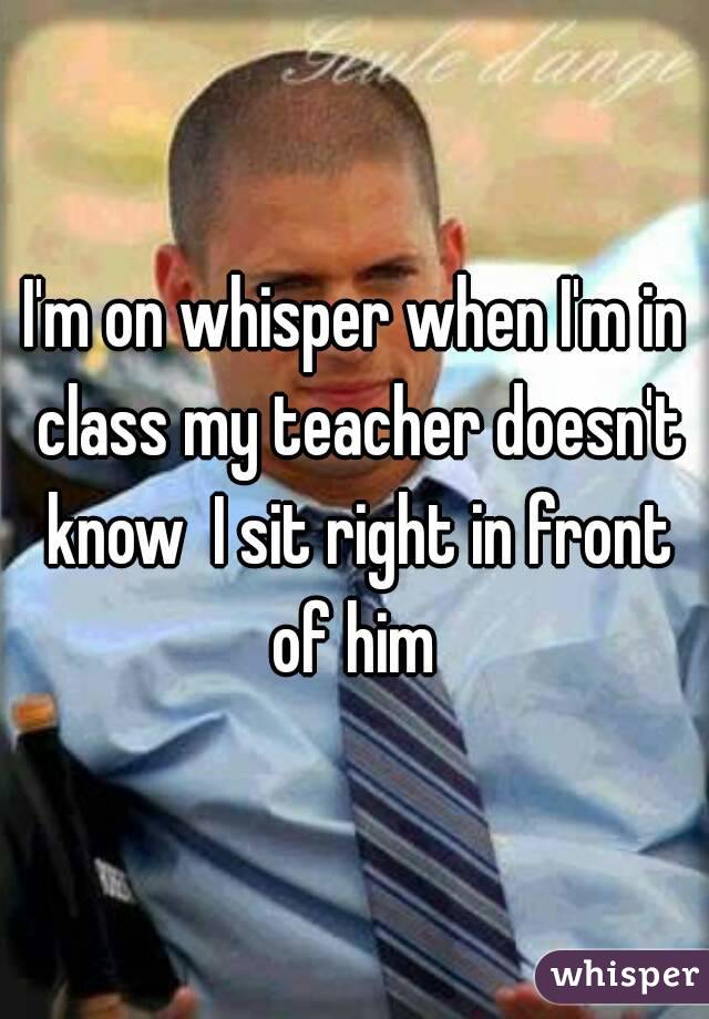 I'm on whisper when I'm in class my teacher doesn't know  I sit right in front of him 