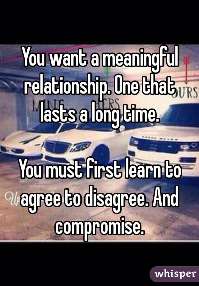 You want a meaningful relationship. One that lasts a long time.

You must first learn to agree to disagree. And compromise.