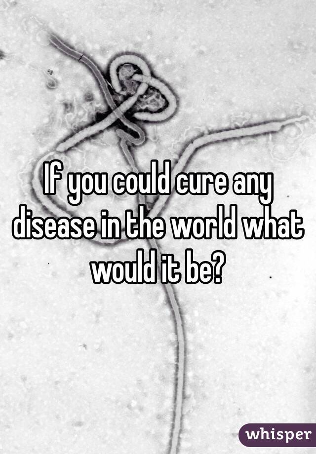 If you could cure any disease in the world what would it be? 