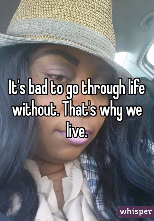 It's bad to go through life without. That's why we live. 