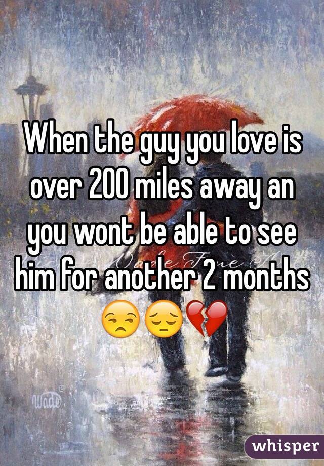 When the guy you love is over 200 miles away an you wont be able to see him for another 2 months 😒😔💔
